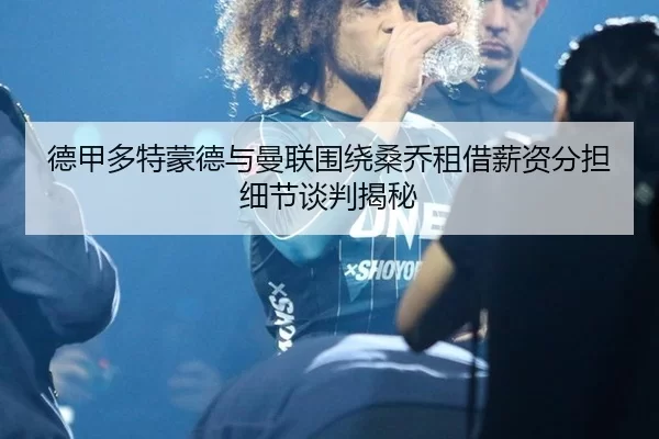 德甲多特蒙德与曼联围绕桑乔租借薪资分担细节谈判揭秘