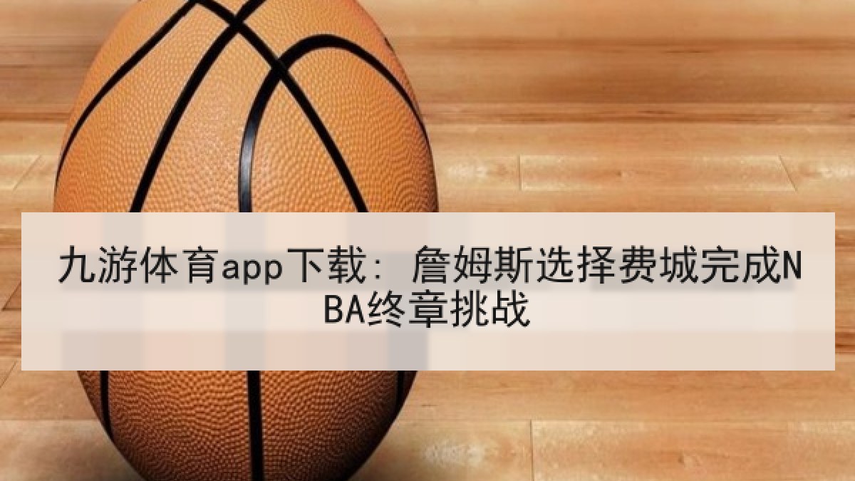九游体育app下载: 詹姆斯选择费城完成NBA终章挑战