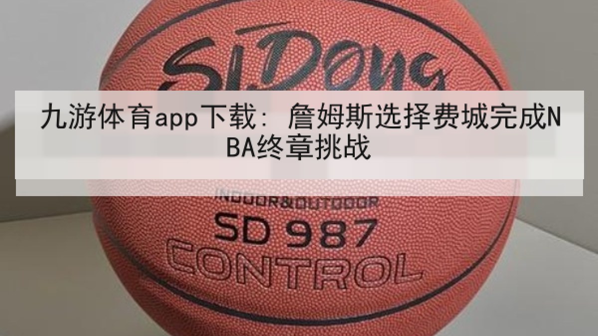 九游体育app下载: 詹姆斯选择费城完成NBA终章挑战