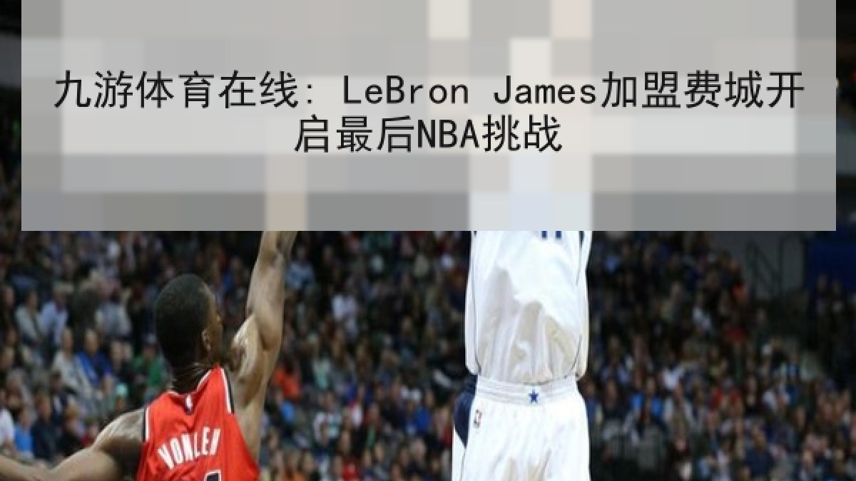 九游体育在线: LeBron James加盟费城开启最后NBA挑战
