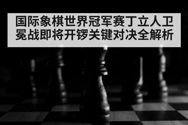 国际象棋世界冠军赛丁立人卫冕战即将开锣关键对决全解析