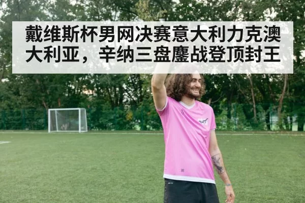戴维斯杯男网决赛意大利力克澳大利亚，辛纳三盘鏖战登顶封王